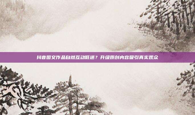 抖音图文作品自然互动低迷？升级原创内容吸引真实观众
