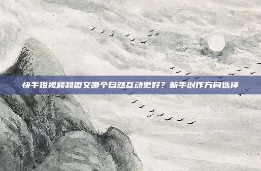 快手短视频和图文哪个自然互动更好？新手创作方向选择