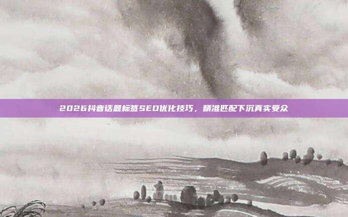 2026抖音话题标签SEO优化技巧，精准匹配下沉真实受众