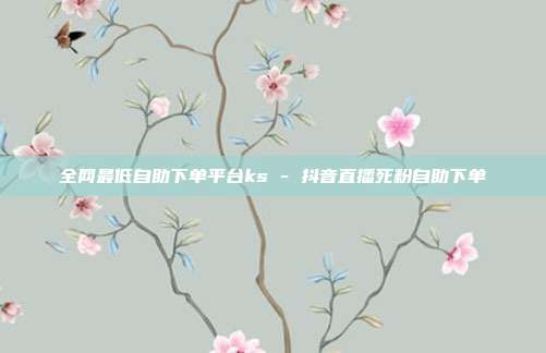 全网最低自助下单平台ks - 抖音直播死粉自助下单