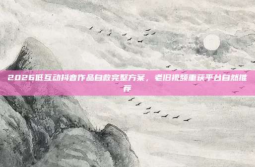 2026低互动抖音作品自救完整方案，老旧视频重获平台自然推荐