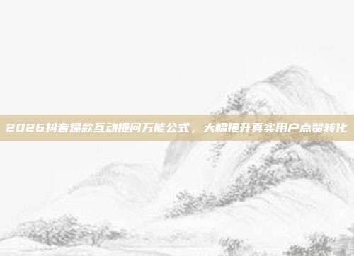 2026抖音爆款互动提问万能公式，大幅提升真实用户点赞转化
