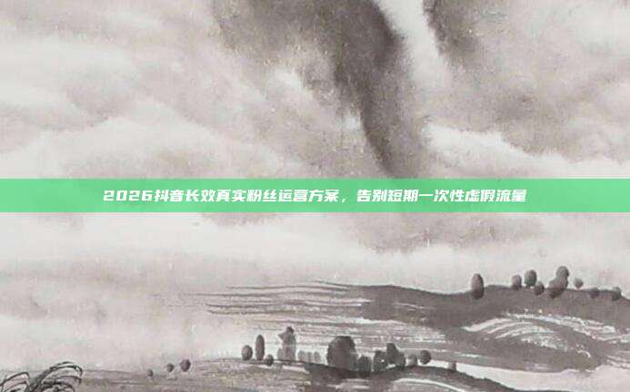 2026抖音长效真实粉丝运营方案，告别短期一次性虚假流量