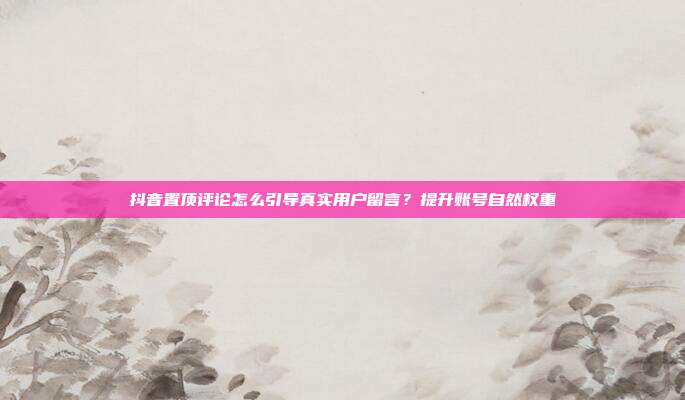 抖音置顶评论怎么引导真实用户留言？提升账号自然权重