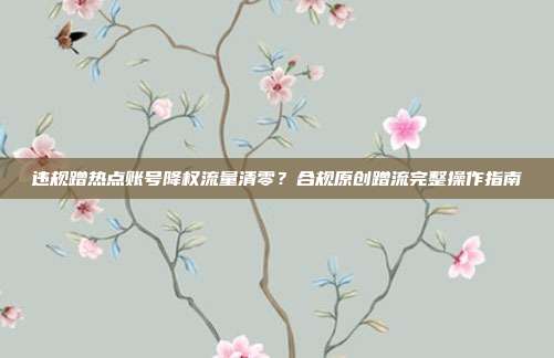 违规蹭热点账号降权流量清零？合规原创蹭流完整操作指南