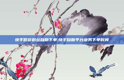 快手低价粉丝自助下单,快手自助平台业务下单时间