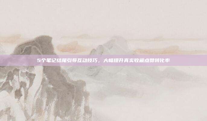 5个笔记结尾引导互动技巧，大幅提升真实收藏点赞转化率