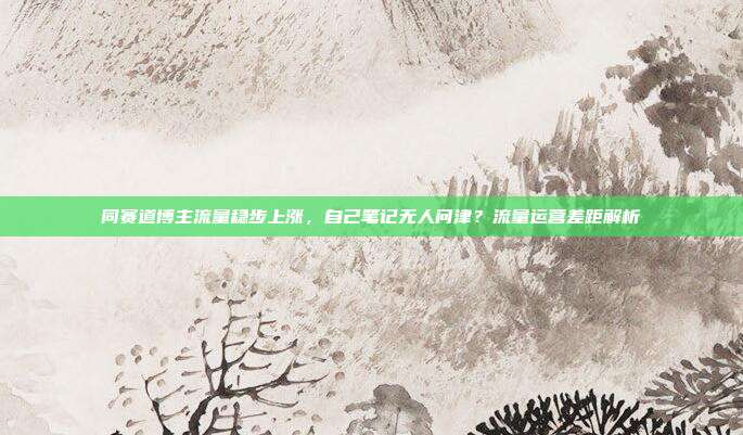 同赛道博主流量稳步上涨，自己笔记无人问津？流量运营差距解析