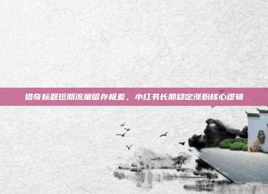猎奇标题短期流量留存极差，小红书长期稳定涨粉核心逻辑