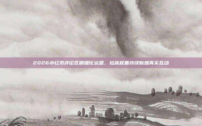 2026小红书评论区精细化运营，拉高权重持续新增真实互动