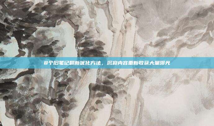8个旧笔记翻新优化方法，沉寂内容重新收获大量曝光