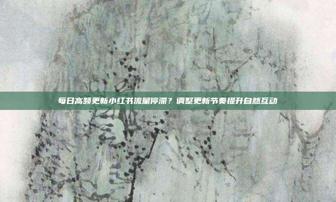 每日高频更新小红书流量停滞？调整更新节奏提升自然互动