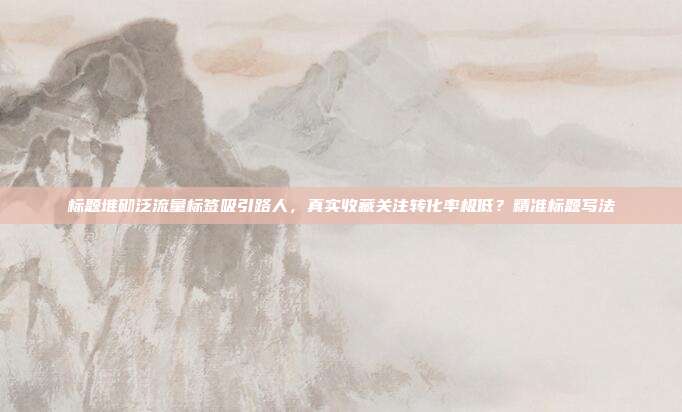 标题堆砌泛流量标签吸引路人，真实收藏关注转化率极低？精准标题写法