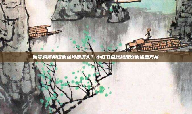 账号频繁限流粉丝持续流失？小红书合规稳定涨粉运营方案