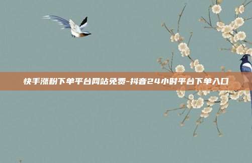 快手涨粉下单平台网站免费-抖音24小时平台下单入口