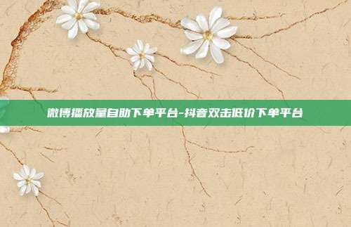 微博播放量自助下单平台-抖音双击低价下单平台