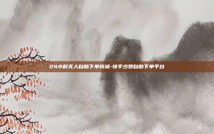 24小时无人自助下单商城-快手少赞自助下单平台