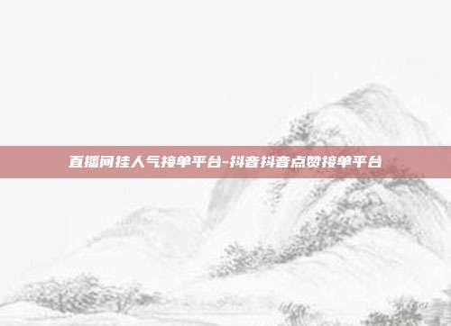 直播间挂人气接单平台-抖音抖音点赞接单平台
