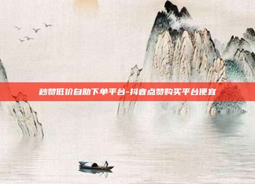 秒赞低价自助下单平台-抖音点赞购买平台便宜