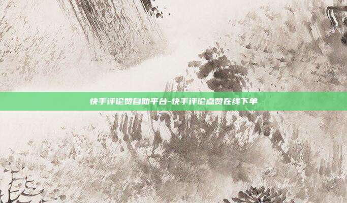 快手评论赞自助平台-快手评论点赞在线下单