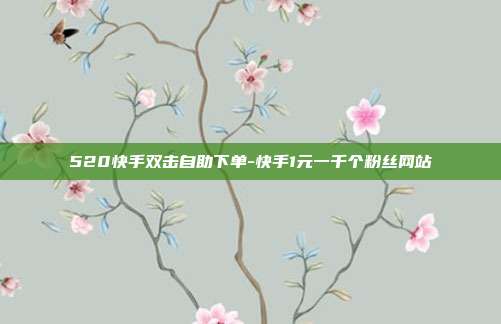 520快手双击自助下单-快手1元一千个粉丝网站