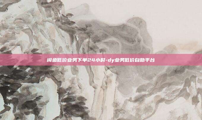 闲鱼低价业务下单24小时-dy业务低价自助平台