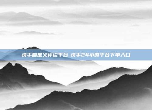 快手自定义评论平台-快手24小时平台下单入口