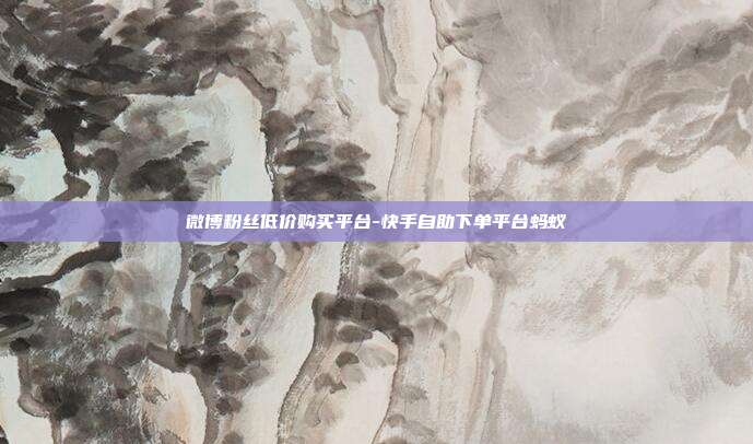 微博粉丝低价购买平台-快手自助下单平台蚂蚁