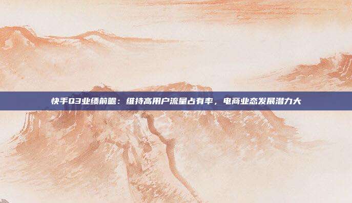 快手Q3业绩前瞻:维持高用户流量占有率,电商业态发展潜力大