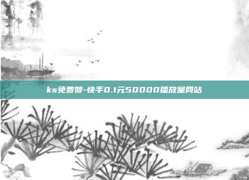 ks免费赞-快手0.1元50000播放量网站