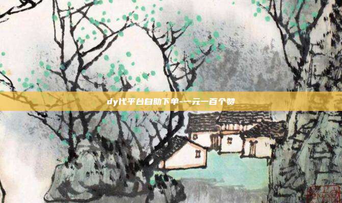 dy代平台自助下单-一元一百个赞