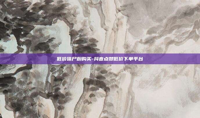 低价僵尸粉购买-抖音点赞低价下单平台