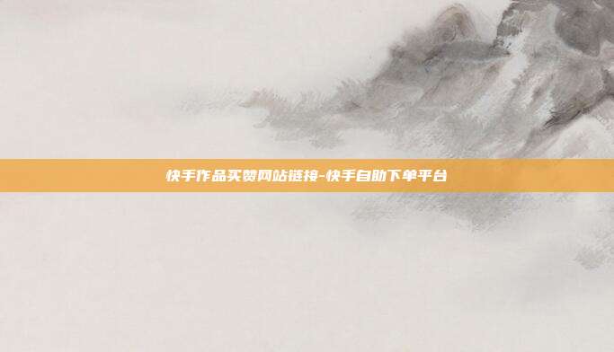 快手作品买赞网站链接-快手自助下单平台
