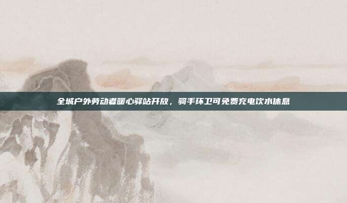 全城户外劳动者暖心驿站开放，骑手环卫可免费充电饮水休息
