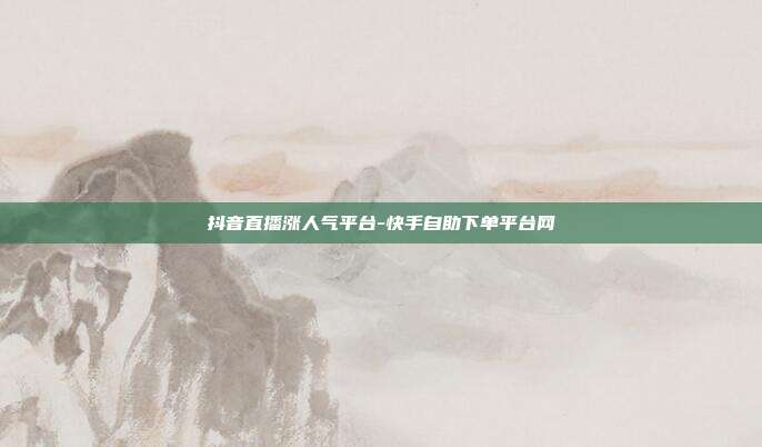 抖音直播涨人气平台-快手自助下单平台网