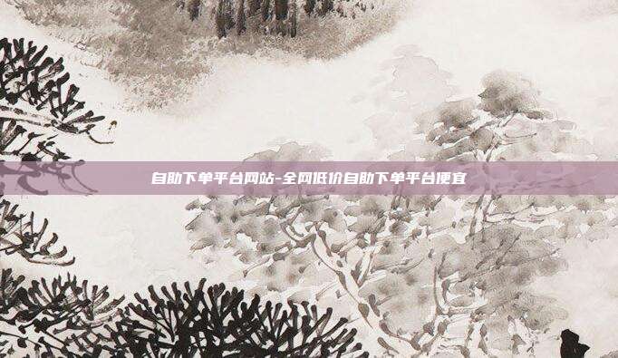 自助下单平台网站-全网低价自助下单平台便宜