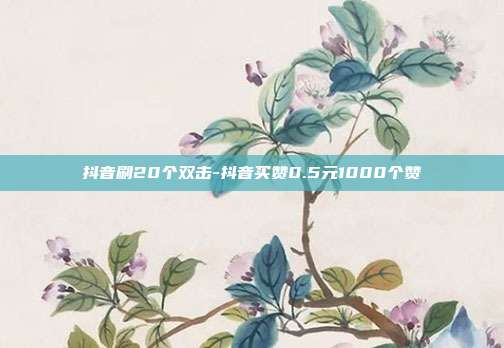 抖音刷20个双击-抖音买赞0.5元1000个赞