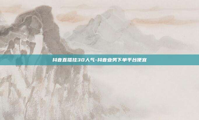 抖音直播挂30人气-抖音业务下单平台便宜