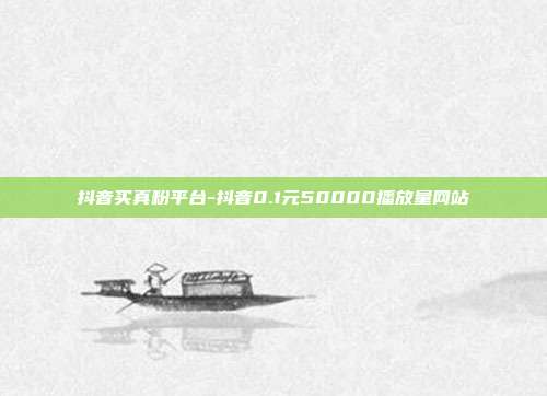 抖音买真粉平台-抖音0.1元50000播放量网站