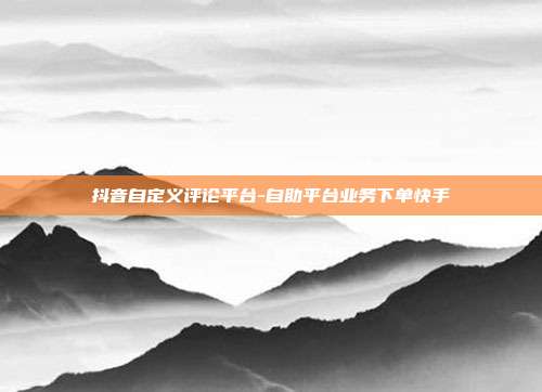 抖音自定义评论平台-自助平台业务下单快手