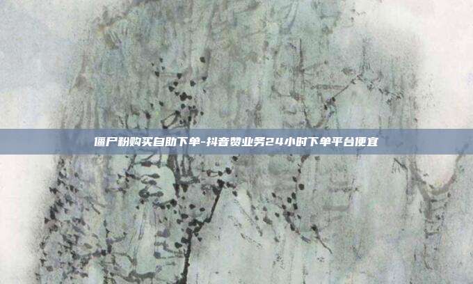 僵尸粉购买自助下单-抖音赞业务24小时下单平台便宜