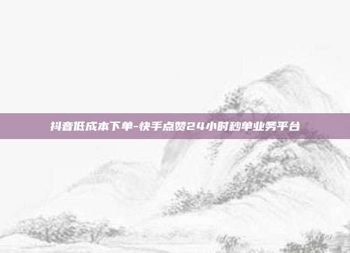 抖音低成本下单-快手点赞24小时秒单业务平台