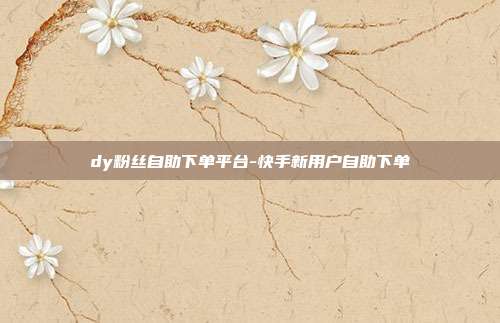 dy粉丝自助下单平台-快手新用户自助下单