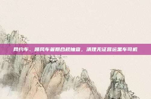 网约车、顺风车暑期合规抽查，清理无证营运黑车司机
