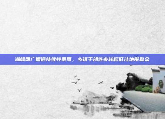 湘赣两广遭遇持续性暴雨,乡镇干部连夜转移低洼地带群众