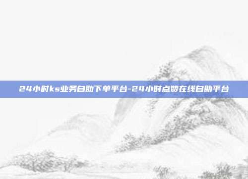 24小时ks业务自助下单平台-24小时点赞在线自助平台