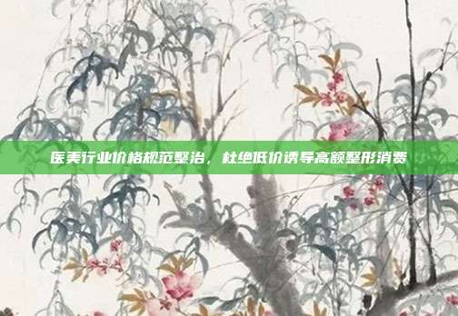 医美行业价格规范整治,杜绝低价诱导高额整形消费