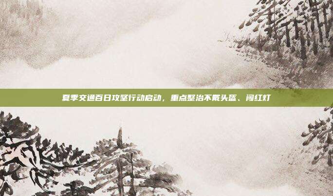 夏季交通百日攻坚行动启动，重点整治不戴头盔、闯红灯