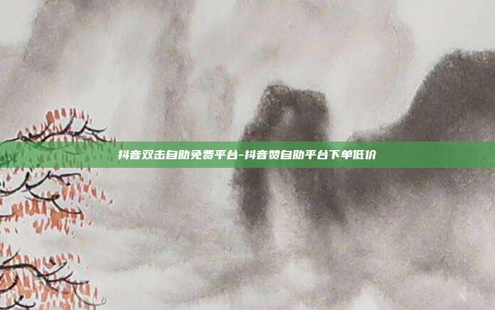 抖音双击自助免费平台-抖音赞自助平台下单低价