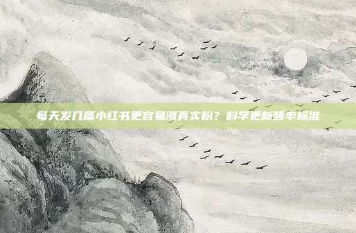 每天发几篇小红书更容易涨真实粉?科学更新频率标准